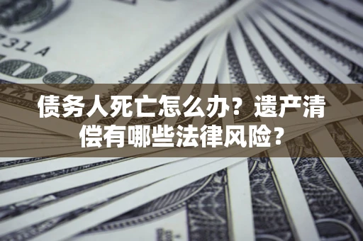 北京债务人死亡怎么办？遗产清偿有哪些法律风险？