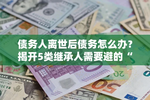 北京债务人离世后债务怎么办？揭开5类继承人需要避的“坑”