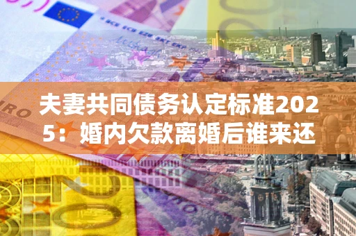 北京夫妻共同债务认定标准2025:婚内欠款离婚后谁来还? 北京夫妻共同债务认定标准2025:婚内欠款离婚后谁来还?