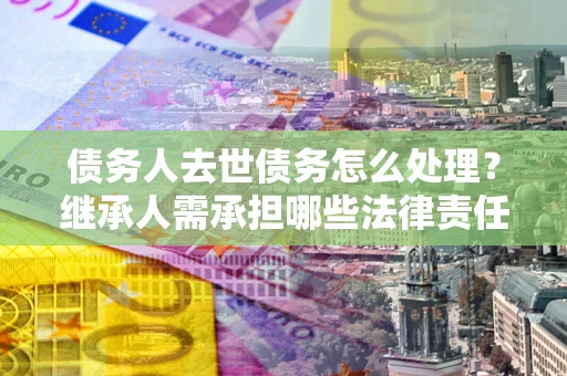 北京债务人去世债务怎么处理？继承人需承担哪些法律责任？