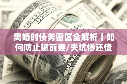 北京离婚时债务雷区全解析｜如何防止被前妻/夫坑惨还债？